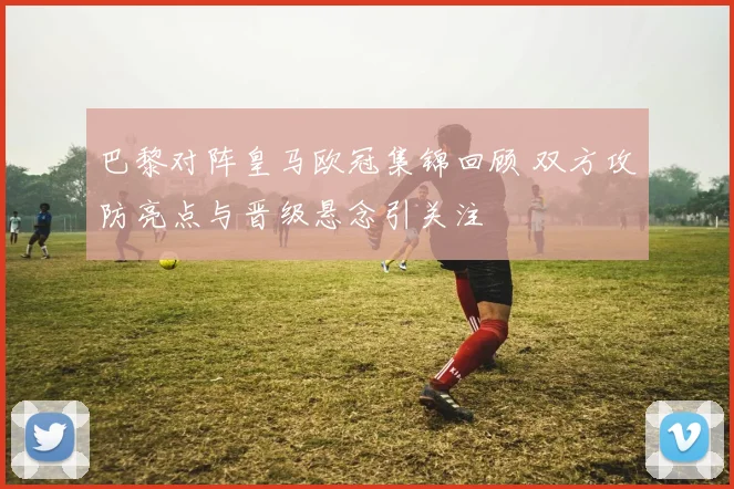 巴黎对阵皇马欧冠集锦回顾 双方攻防亮点与晋级悬念引关注