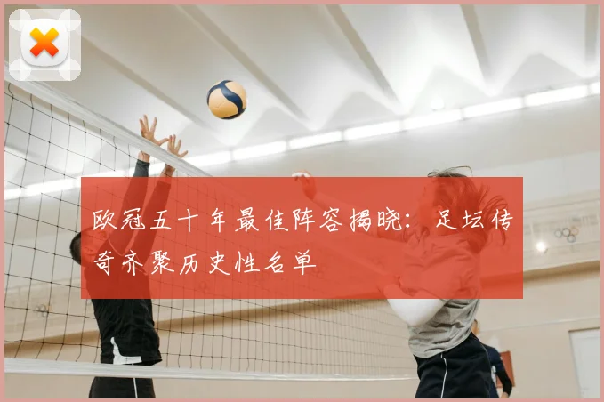 欧冠五十年最佳阵容揭晓：足坛传奇齐聚历史性名单