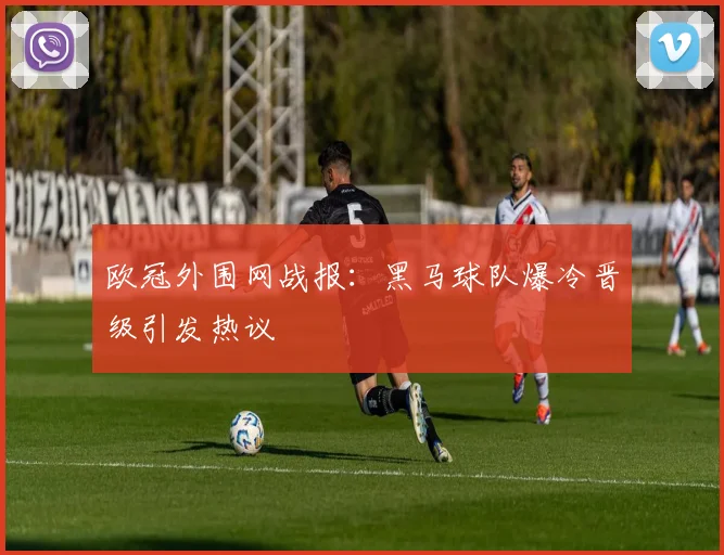 欧冠外围网战报：黑马球队爆冷晋级引发热议