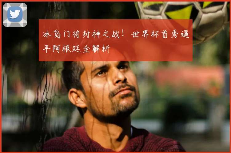 冰岛门将封神之战！世界杯首秀逼平阿根廷全解析