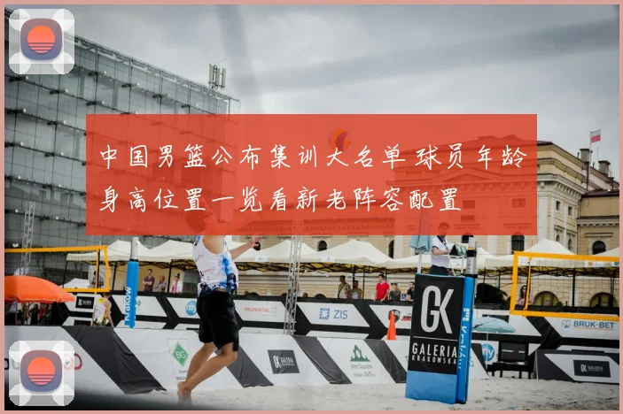 中国男篮公布集训大名单 球员年龄身高位置一览看新老阵容配置