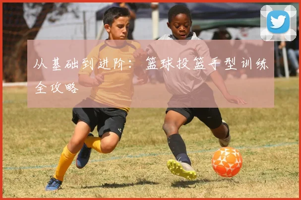 从基础到进阶：篮球投篮手型训练全攻略