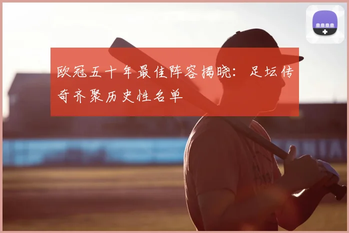 欧冠五十年最佳阵容揭晓:足坛传奇齐聚历史性名单