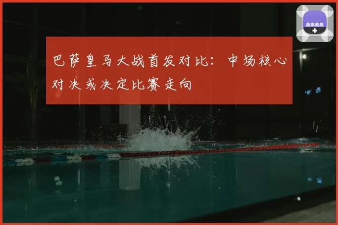 巴萨皇马大战首发对比：中场核心对决或决定比赛走向