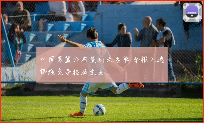 中国男篮公布集训大名单 李根入选锋线竞争格局生变