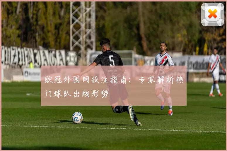 欧冠外围网投注指南：专家解析热门球队出线形势